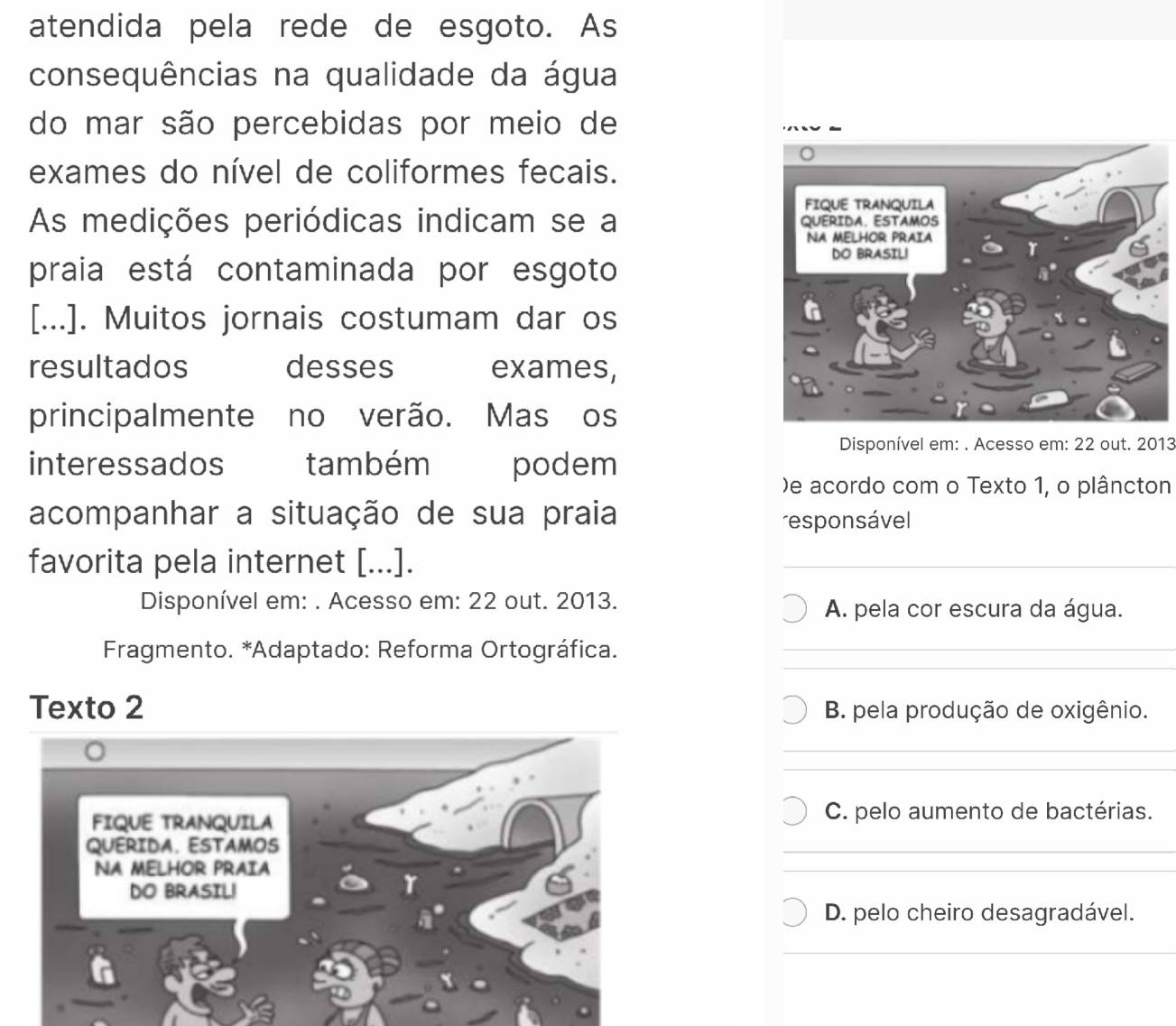 atendida pela rede de esgoto. As
consequências na qualidade da água
do mar são percebidas por meio de
exames do nível de coliformes fecais.
As medições periódicas indicam se a 
praia está contaminada por esgoto
[...]. Muitos jornais costumam dar os
resultados desses exames,
principalmente no verão. Mas os
Disponível em: . Acesso em: 22 out. 2013
interessados também podem
)e acordo com o Texto 1, o plâncton
acompanhar a situação de sua praia
responsável
favorita pela internet [...].
Disponível em: . Acesso em: 22 out. 2013. A. pela cor escura da água.
* Fragmento. *Adaptado: Reforma Ortográfica.
Texto 2 B. pela produção de oxigênio.
FIQUE TRANQUILA C. pelo aumento de bactérias.
QUERIDA. ESTAMOS
NA MELHOR PRAIA
DO BRASIL!
D. pelo cheiro desagradável.