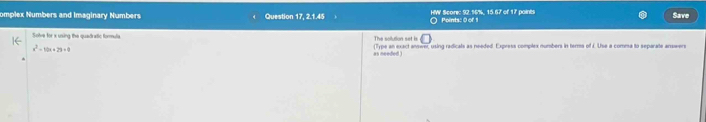 omplex Numbers and Imaginary Numbers Question 17, 2.1.45 HW Score: 92.96%, 15.67 of 17 points Save 
Solve for x using the quadratic formula The scltion sot is Points: 0 of 1
x^2-10x+29=0 (Type an exact answer, using radicals as needed. Express complex numbers in terms of £. Use a comma to separate answers 
as needed )
