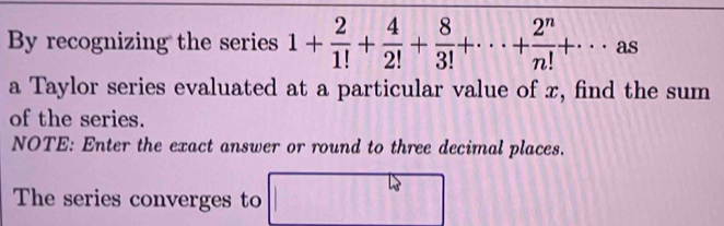 By recognizing the series 1+ 2/1! + 4/2! + 8/3! +·s + 2^n/n! +·s as 
a Taylor series evaluated at a particular value of x, find the sum 
of the series. 
NOTE: Enter the exact answer or round to three decimal places. 
The series converges to