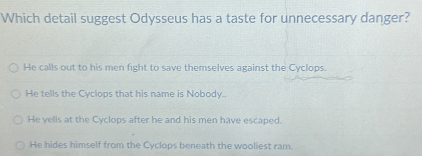 Which detail suggest Odysseus has a taste for unnecessary danger?
He calls out to his men fight to save themselves against the Cyclops.
He tells the Cyclops that his name is Nobody..
He yells at the Cyclops after he and his men have escaped.
He hides himself from the Cyclops beneath the wooliest ram.