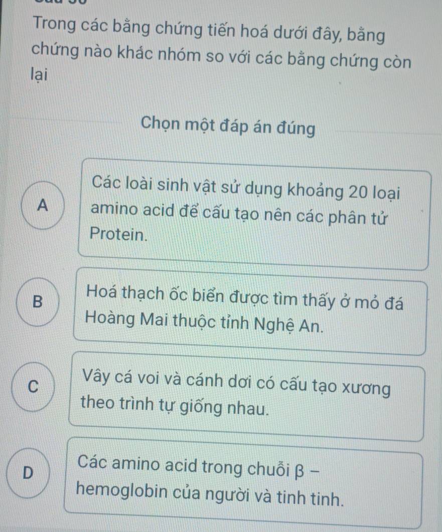 Trong các bằng chứng tiến hoá dưới đây, bằng
chứng nào khác nhóm so với các bằng chứng còn
lại
Chọn một đáp án đúng
Các loài sinh vật sử dụng khoảng 20 loại
A amino acid để cấu tạo nên các phân tử
Protein.
B
Hoá thạch ốc biển được tìm thấy ở mỏ đá
Hoàng Mai thuộc tỉnh Nghệ An.
C
Vây cá voi và cánh dơi có cấu tạo xương
theo trình tự giống nhau.
D
Các amino acid trong chuỗi β -
hemoglobin của người và tinh tinh.