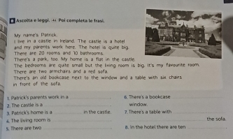 Ascoïta e leggi. 4º Poi completa le frasi. 
My name's Patrick. 
live in a castle in Ireland. The castle is a hote 
and my parents work here. The hotel is quite big 
There are 20 rooms and 10 bathrooms 
There's a park, too. My home is a flat in the castle. 
The bedrooms are quite small but the living room is big. It's my favourite room. 
There are two armchairs and a red sofa 
in fromt of the sofa. There's an old bookcase next to the window and a table with six chairs. 
1. Patrick's parents work in a 
2. The castle is a __6. There's a bookcase_ 
window. 
3. Patrick's home is a _in the castle. 7. There's a table with_ 
4. The living room is __the sofa. 
s. There are two _it, in the hotel there are ten_