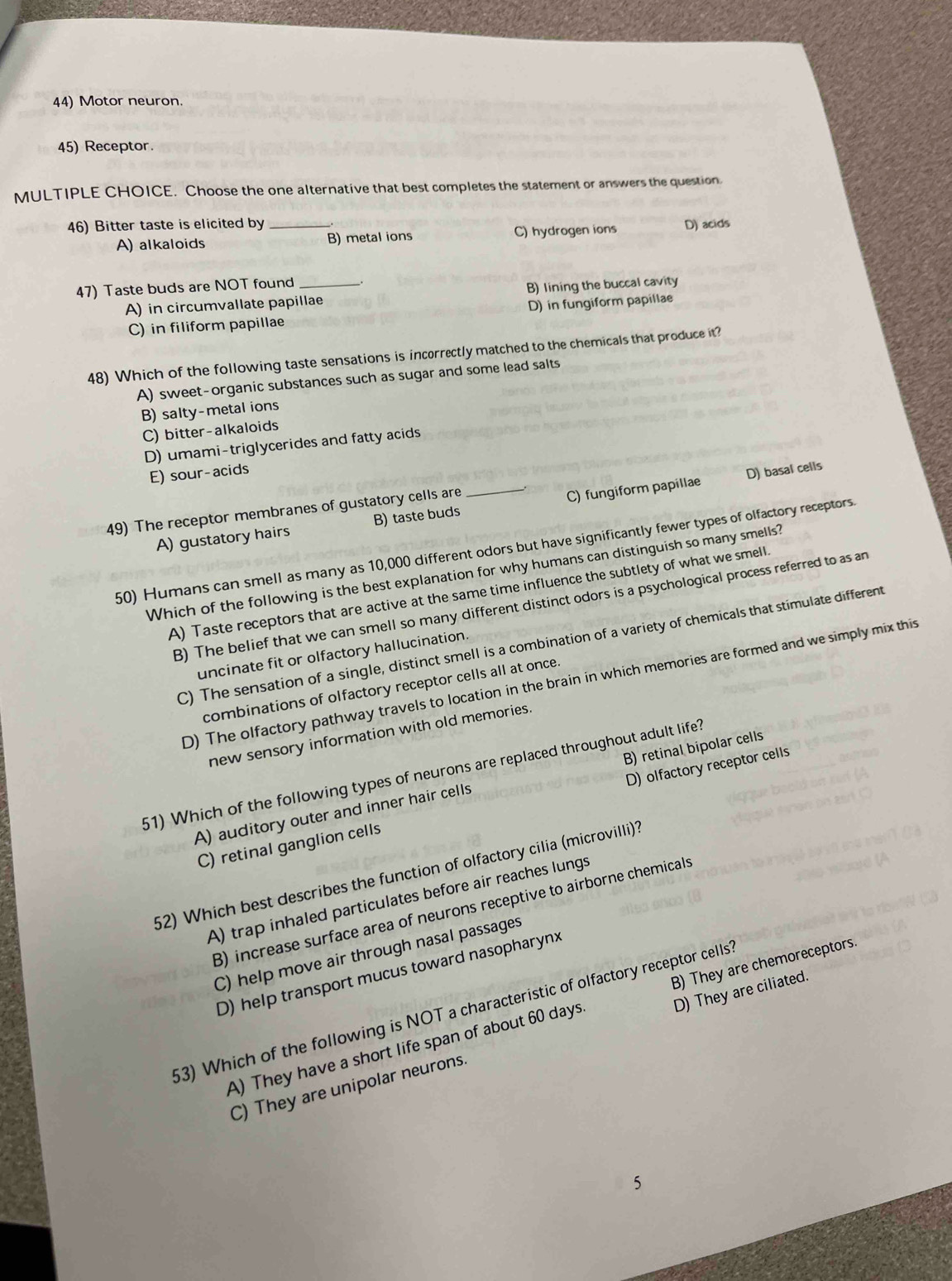 Motor neuron.
45) Receptor.
MULTIPLE CHOICE. Choose the one alternative that best completes the statement or answers the question
46) Bitter taste is elicited by _D) acids
A) alkaloids B) metal ions C) hydrogen ions
47) Taste buds are NOT found_
A) in circumvallate papillae B) lining the buccal cavity
C) in filiform papillae D) in fungiform papillae
48) Which of the following taste sensations is incorrectly matched to the chemicals that produce it?
A) sweet-organic substances such as sugar and some lead salts
B) salty-metal ions
C) bitter-alkaloids
D) umami-triglycerides and fatty acids
E) sour-acids
D) basal cells
49) The receptor membranes of gustatory cells are
A) gustatory hairs B) taste buds _C) fungiform papillae
50) Humans can smell as many as 10,000 different odors but have significantly fewer types of olfactory receptors
Which of the following is the best explanation for why humans can distinguish so many smells?
A) Taste receptors that are active at the same time influence the subtlety of what we smell
B) The belief that we can smell so many different distinct odors is a psychological process referred to as an
C) The sensation of a single, distinct smell is a combination of a variety of chemicals that stimulate different
uncinate fit or olfactory hallucination.
D) The olfactory pathway travels to location in the brain in which memories are formed and we simply mix this
combinations of olfactory receptor cells all at once.
new sensory information with old memories.
51) Which of the following types of neurons are replaced throughout adult life?
A) auditory outer and inner hair cells B) retinal bipolar cells
C) retinal ganglion cells D) olfactory receptor cells
52) Which best describes the function of olfactory cilia (microvilli)?
A) trap inhaled particulates before air reaches lungs
B) increase surface area of neurons receptive to airborne chemicals
C) help move air through nasal passages
D) help transport mucus toward nasopharynx
53) Which of the following is NOT a characteristic of olfactory receptor cells
A) They have a short life span of about 60 days. B) They are chemoreceptors.
C) They are unipolar neurons. D) They are ciliated.
5