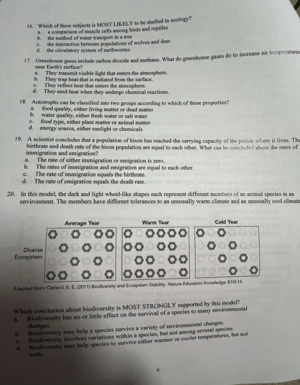 Which of these subjects is MOST LIKELY to be studied in ecology?
a. a comparison of muscle cells among birds and reptiles
b. the method of water transport in a tree
c. the interaction between populations of wolves and deer
d. the circulatory system of earthworms
17. Greenhouse gases include carbon dioxide and methane. What do greenhouse gases do to increase air temperatures
near Earth's surface?
a. They transmit visible light that enters the atmosphere.
b. They trap heat that is radiated from the surface.
c. They reflect heat that enters the atmosphere.
d. They emit heat when they undergo chemical reactions.
18. Autotrophs can be classified into two groups according to which of these properties?
a. food quality, either living matter or dead matter
b. water quality, either fresh water or salt water
c. food type, either plant matter or animal matter
d. energy source, either sunlight or chemicals
19. A scientist concludes that a population of bison has reached the carrying capacity of the prairie where it lives. The
birthrate and death rate of the bison population are equal to each other. What can be concluded about the rates of
immigration and emigration?
a. The rate of either immigration or emigration is zero.
b. The rates of immigration and emigration are equal to each other.
c. The rate of immigration equals the birthrate.
d. The rate of emigration equals the death rate.
20. In this model, the dark and light wheel-like shapes each represent different members of an animal species in an
environment. The members have different tolerances to an unusually warm climate and an unusually cool climate
Average Year Warm Year Cold Year
Diverse
Ecosystem
Adapted from: Cleland, E. E. (2011) Biodiversity and Ecosystem Stability. Nature Education Knowledge 3(10):14.
Which conclusion about biodiversity is MOST STRONGLY supported by this model?
a. Biodiversity has no or little effect on the survival of a species to many environmental
changes.
b. Biodiversity may help a species survive a variety of environmental changes.
c. Biodiversity involves variations within a species, but not among several species.
d Biodiversity may help species to survive either warmer or cooler temperatures, but not
both.