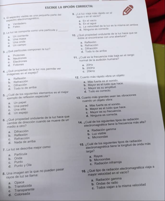 ESCOGE LA OPCIÓN CORRECTA:
1. El espectro visible es una pequeña parte del 9. ¿La luz viaja más rápido en el
espectro electromagnético agua o en el vacio?
a. Verdadero. a. En el vacio
b. En el agua
b. Falso c. La velocidad de la luz es la misma en ambos
2. La luz se comporta como una particula y _d. Ninguna es correcta
b. Una masa a. Un corriente
10. ¿Qué propiedad ondulante de la luz hace que se
doble al encontrarse con una abertura?
c. Una onda
a. Reflexión
d. Un campo
b. Refracción
3. ¿Qué partículas componen la luz? e. Difracción
d. Todo lo de arriba
a. Protones
b. Neutrones 11. ¿Cuál es la frecuencia más baja en el rango
c. Electrones normal de la audición humana?
d. Fotones
a. 20Hz
4. ¿Qué propiedad de la luz nos permite ver b. 200Hz
imágenes en el espejo? c. 20kHz
b. Refracción a. Reflexión 12. Cuanto más rápido vibra un objeto:
a. Más fuerte es el sonido
c. Difracción
d. Todo lo de arriba b. Mayor es el ruido que hace.
d. Todo es correcto.
5. ¿Cuál de los siguientes elementos es el mejor c. Mayor es su amplitud.
ejemplo de reflexión especular?
a. Un papel 13. Cuanto más grandes sean las vibraciones
b. Una pared cuando un objeto vibra:
c. Una silla a. Más fuerte es el sonido.
b. Mayor es el ruido que hace.
d. Un espejo
c. Mayor es su frecuencia.
6. ¿Qué propiedad ondulante de la luz hace que d. Ninguna es correcta.
cambie de dirección cuando se mueve de un
medio a otro? 14. ¿Cuál de los siguientes tipos de radiación
a. Difracción electromagnética tiene la frecuencia más alta?
b. Reflexión a. Radiación gamma
c. Refracción b. Luz visible
d. Nada de arriba c. Microondas
7. La luz se describe mejor como: 15. ¿Cuál de los siguientes tipos de radiación
a. Particula electromagnética tiene la longitud de onda más
larga?
b. Onda a. Rayos
c. Punto
d. Punto y Ola b. Microondas
c. Radiación infrarroja
8. Una imagen en la que no pueden pasar 16. ¿Qué tipo de radiación electromagnética viaja a
rayos de luz se llama:
mayor velocidad en el vacio?
a. Radiación gamma
b. Translúcida a. Opaca
c. Transparente b. Ondas de radio
d. Coloreada c. Todos viajan a la misma velocidad