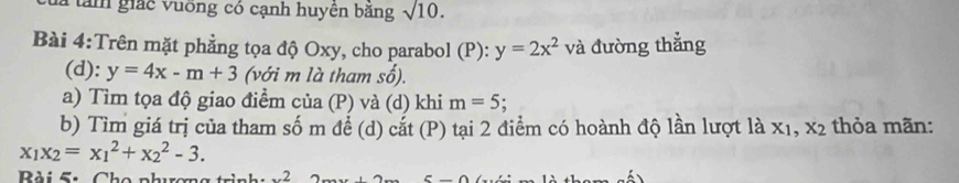 Tam giác vuỡng có cạnh huyên băng sqrt(10). 
Bài 4:Trên mặt phẳng tọa độ Oxy, cho parabol (P): y=2x^2 và đường thẳng 
(d): y=4x-m+3 (với m là tham số). 
a) Tìm tọa độ giao điểm của (P) và (d) khi m=5; 
b) Tìm giá trị của tham số m để (d) cắt (P) tại 2 điểm có hoành độ lần lượt là x1, x2 thỏa mãn:
x_1x_2=x_1^(2+x_2^2-3. 
Bài 5: Cho phương trình: x^2)