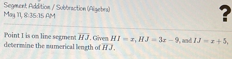 Segment Addition / Subtraction (Algebra) 
May 11, 8:35:15 AM 
? 
Point I is on line segment overline HJ. Given HI=x, HJ=3x-9 , and IJ=x+5, 
determine the numerical length of overline HJ.