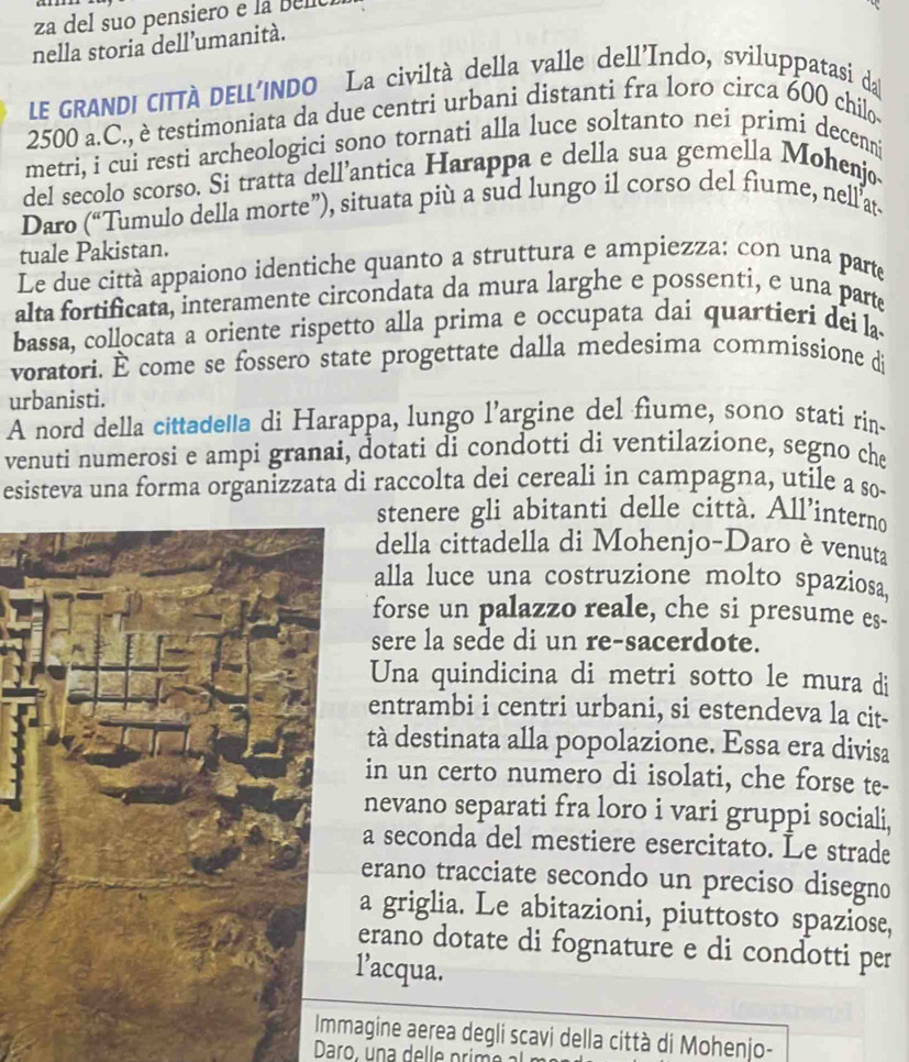 za del suo pensiero e la bel
nella storia dell’umanità.
LE GRANDI CITTÀ DELL'INDO La civiltà della valle dell'Indo, sviluppatasi da
2500 a.C., è testimoniata da due centri urbani distanti fra loro circa 600 chilo-
metri, i cui resti archeologici sono tornati alla luce soltanto nei primi decenni
del secolo scorso. Si tratta dell’antica Harappa e della sua gemella Mohenjo
Daro (“Tumulo della morte”), situata più a sud lungo il corso del fiume, nell at-
tuale Pakistan.
Le due città appaiono identiche quanto a struttura e ampiezza: con una parte
alta fortificata, interamente circondata da mura larghe e possenti, e una parte
bassa, collocata a oriente rispetto alla prima e occupata dai quartieri dei la
voratori. É come se fossero state progettate dalla medesima commissione di
urbanisti.
A nord della cittade'a di Harappa, lungo l’argine del fiume, sono stati rin-
venuti numerosi e ampi granai, dotati di condotti di ventilazione, segno che
esisteva una forma organizzata di raccolta dei cereali in campagna, utile a so-
stenere gli abitanti delle città. All’interno
della cittadella di Mohenjo-Daro è venuta
alla luce una costruzione molto spaziosa
forse un palazzo reale, che si presume es.
sere la sede di un re-sacerdote.
Una quindicina di metri sotto le mura di
entrambi i centri urbani, si estendeva la cit-
tà destinata alla popolazione. Essa era divisa
in un certo numero di isolati, che forse te-
nevano separati fra loro i vari gruppi sociali,
a seconda del mestiere esercitato. Le strade
erano tracciate secondo un preciso disegno
a griglia. Le abitazioni, piuttosto spaziose,
erano dotate di fognature e di condotti per
l’acqua.
Immagine aerea degli scavi della città di Mohenjo-
Daro , u n a   e     p i  o