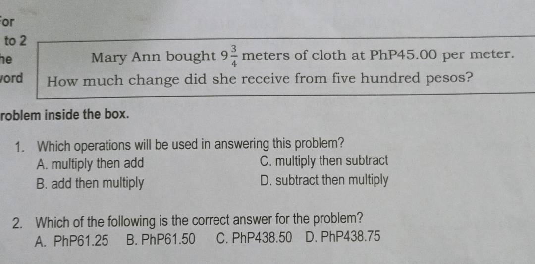 or
to 2
he Mary Ann bought 9 3/4 meters rs of cloth at PhP45.00 per meter.
ord How much change did she receive from five hundred pesos?
roblem inside the box.
1. Which operations will be used in answering this problem?
A. multiply then add C. multiply then subtract
B. add then multiply D. subtract then multiply
2. Which of the following is the correct answer for the problem?
A. PhP61.25 B. PhP61.50 C. PhP438.50 D. PhP438.75