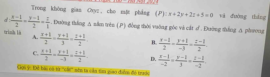 do - Ha Not 2024
Trong không gian Oxyz , cho mặt phẳng (P): x+2y+2z+5=0 và đường thắng
d  (x-1)/2 = (y-1)/2 = z/1 . Đường thẳng Δ nằm trên (P) đồng thời vuông góc và cắt ở. Đường thẳng △ phương
trình là  (x+1)/2 = (y+1)/3 = (z+1)/2 .
A.
B.  (x-1)/2 = (y+1)/-3 = (z-1)/2 .
C.  (x+1)/2 = (y+1)/-3 = (z+1)/2 .
D.  (x-1)/-2 = (y-1)/3 = (z-1)/-2 . 
Gợi ý : Đề bài có từ “cắt” nên ta cần tìm giao điểm đó trước