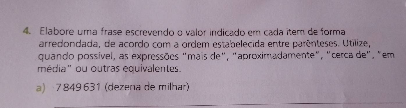 Elabore uma frase escrevendo o valor indicado em cada item de forma 
arredondada, de acordo com a ordem estabelecida entre parênteses. Utilize, 
quando possível, as expressões "mais de", "aproximadamente", "cerca de", "em 
média” ou outras equivalentes. 
a) 7849631 (dezena de milhar) 
_