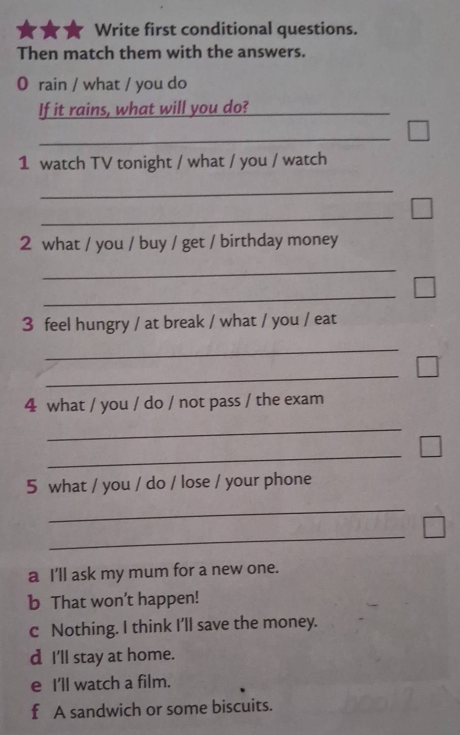 Write first conditional questions.
Then match them with the answers.
0 rain / what / you do
If it rains, what will you do?_
_
1 watch TV tonight / what / you / watch
_
_
2 what / you / buy / get / birthday money
_
_
3 feel hungry / at break / what / you / eat
_
_
4 what / you / do / not pass / the exam
_
_
5 what / you / do / lose / your phone
_
_
a I'll ask my mum for a new one.
b That won’t happen!
c Nothing. I think I'll save the money.
d I'll stay at home.
e I'll watch a film.
f A sandwich or some biscuits.