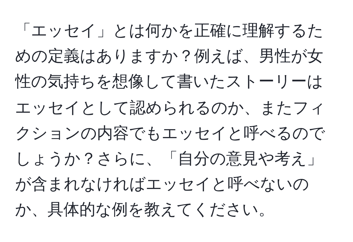 「エッセイ」とは何かを正確に理解するための定義はありますか？例えば、男性が女性の気持ちを想像して書いたストーリーはエッセイとして認められるのか、またフィクションの内容でもエッセイと呼べるのでしょうか？さらに、「自分の意見や考え」が含まれなければエッセイと呼べないのか、具体的な例を教えてください。