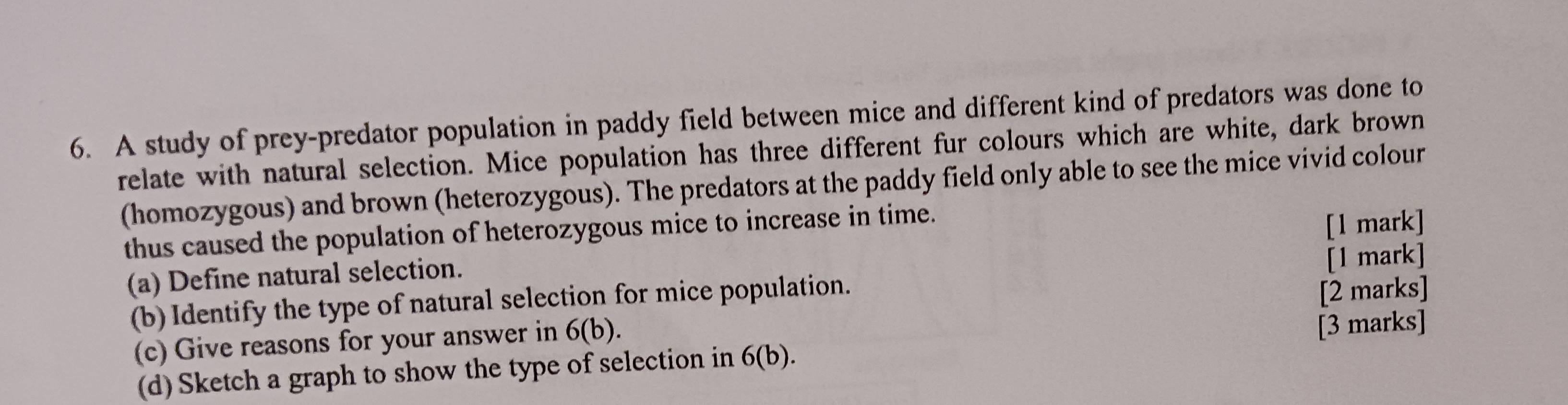 A study of prey-predator population in paddy field between mice and different kind of predators was done to 
relate with natural selection. Mice population has three different fur colours which are white, dark brown 
(homozygous) and brown (heterozygous). The predators at the paddy field only able to see the mice vivid colour 
thus caused the population of heterozygous mice to increase in time. 
[1 mark] 
(a) Define natural selection. 
[1 mark] 
(b) Identify the type of natural selection for mice population. 
(c) Give reasons for your answer in 6(b). [2 marks] 
(d) Sketch a graph to show the type of selection in 6(b). [3 marks]