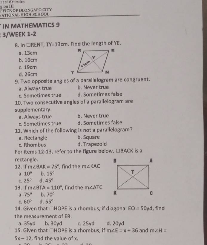 nt of Cducation
gion III
FFICE OF OLONGAPO CITY
NATIONAL HIGH SCHOOL
IN MATHEMATICS 9
3/WEEK 1-2
8. In □ RENT, TY=13cm. Find the length of YE.
a. 13cm
b. 16cm
c. 19cm
d. 26cm
9. Two opposite angles of a parallelogram are congruent.
a. Always true b. Never true
c. Sometimes true d. Sometimes false
10. Two consecutive angles of a parallelogram are
supplementary.
a. Always true b. Never true
c. Sometimes true d. Sometimes false
11. Which of the following is not a parallelogram?
a. Rectangle b. Square
c. Rhombus d. Trapezoid
For items 12-13, refer to the figure below. □ BACK is a
rectangle. 
12. If m∠ BAK=75° , find the m∠ KAC
a. 10^o b. 15°
C. 25° d. 45°
13. If m∠ BTA=110° , find the m∠ ATC
a. 75° b. 70°
C. 60° d. 55°
14. Given that □ HOPE is a rhombus, if diagonal EO=50yd , find
the measurement of ER.
a. 35yd b. 30yd c. 25yd d. 20yd
15. Given that □ HOPE is a rhombus, if m∠ E=x+36 and m∠ H=
5x-12 , find the value of x.