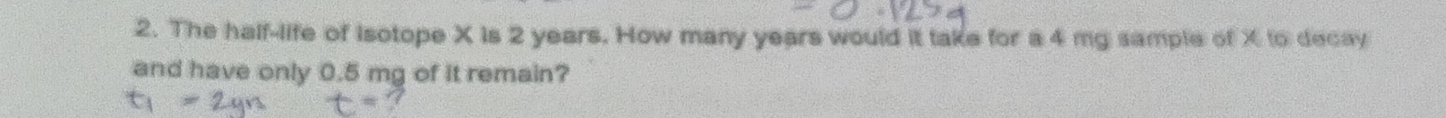 The half-life of Isotope X is 2 years. How many years would it take for a 4 mg sample of X to decay 
and have only 0.5 mg of it remain?