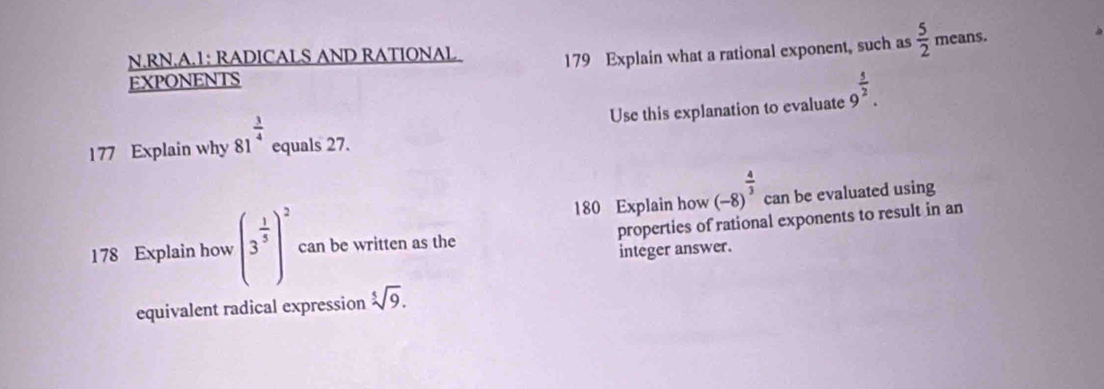 RN.A.1: RADICALS AND RATIONAL 
179 Explain what a rational exponent, such as  5/2  means. 
EXPONENTS 
Use this explanation to evaluate 9^(frac 5)2. 
177 Explain why 81^(frac 3)4 equals 27. 
180 Explain how (-8)^ 4/3  can be evaluated using 
178 Explain how (3^(frac 1)5)^2 can be written as the properties of rational exponents to result in an 
integer answer. 
equivalent radical expression sqrt[5](9).