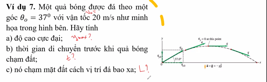 Ví dụ 7. Một quả bóng được đá theo một 
góc θ _o=37° với vận tốc 20 m/s như minh 
họa trong hình bên. Hãy tính 
a) độ cao cực đại; t this point
y
vector v_y=0a
v j
b) thời gian di chuyền trước khi quả bóng
vector v_0
chạm đất; 
30 37.0°
-x
0 vector v_x0 |vector a=vector g=-gwidehat j
c) nó chạm mặt đất cách vị trí đá bao xa; |