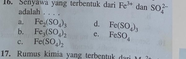 Senyawa yang terbentuk dari Fe^(3+) dan SO_4^((2-)
adalah . . . .
a. Fe_2)(SO_4)_3 d. Fe(SO_4)_3
b. Fe_3(SO_4)_2 e. FeSO_4
c. Fe(SO_4)_2
17. Rumus kimia yang terbentuk dari