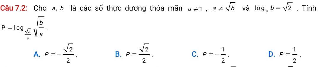 Câu 7.2: Cho a, b là các số thực dương thỏa mãn a!= 1, a!= sqrt(b) và log _ab=sqrt(2). Tính
P=log _ sqrt(b)/a sqrt(frac b)a.
A. P=- sqrt(2)/2 . P= sqrt(2)/2 . P=- 1/2 . D. P= 1/2 . 
B.
C.