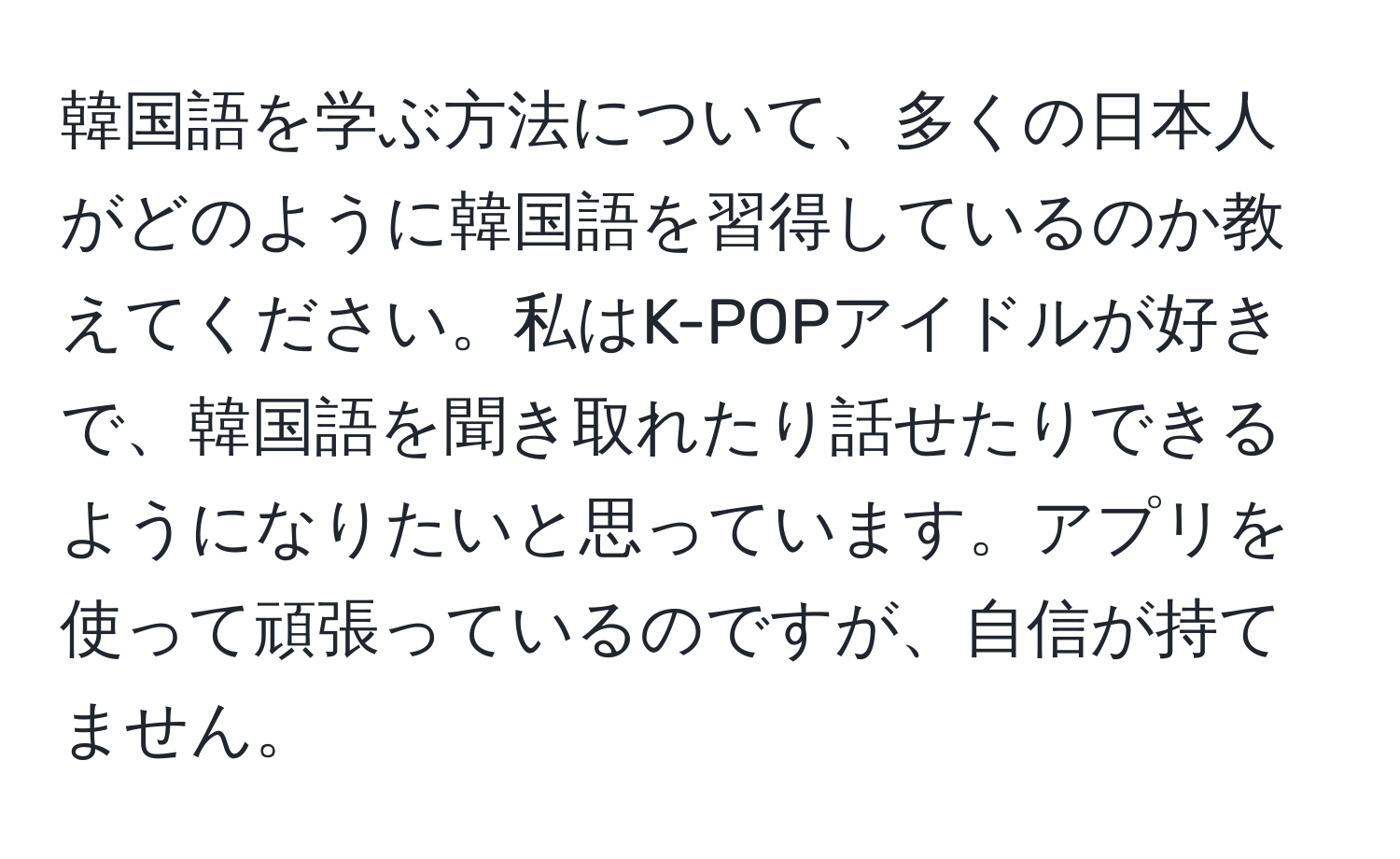 韓国語を学ぶ方法について、多くの日本人がどのように韓国語を習得しているのか教えてください。私はK-POPアイドルが好きで、韓国語を聞き取れたり話せたりできるようになりたいと思っています。アプリを使って頑張っているのですが、自信が持てません。