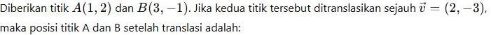 Diberikan titik A(1,2) dan B(3,-1). Jika kedua titik tersebut ditranslasikan sejauh vector v=(2,-3), 
maka posisi titik A dan B setelah translasi adalah: