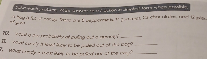 Solve each problem. Write answers as a fraction in simplest form when possible. 
A bag is full of candy. There are 8 peppermints, 17 gummies, 23 chocolates, and 12 piec 
of gum. 
10. What is the probability of pulling out a gummy?_ 
11. What candy is least likely to be pulled out of the bag?_ 
. What candy is most likely to be pulled out of the bag?_