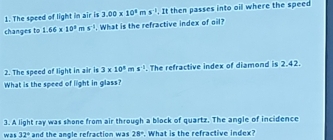 The speed of light in air is 3.00* 10^8ms^(-1). It then passes into oil where the speed 
changes to 1.66* 10^3ms^(-2). What is the refractive index of oil? 
2. The speed of light in air is 3* 10^8ms^(-1). The refractive index of diamond is 2.42. 
What is the speed of light in glass? 
3. A light ray was shone from air through a block of quartz. The angle of incidence 
was 32° and the anole refraction was 28°. What is the refractive index?