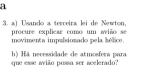 a 
3. a) Usando a terceira lei de Newton. 
procure explicar como um aiño se 
movimenta impulsionado pela hélice. 
que esse awião possa ser acelerado? h) Hä necessidade de atmosfera para