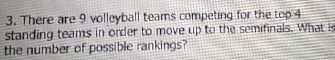 There are 9 volleyball teams competing for the top 4
standing teams in order to move up to the semifinals. What is 
the number of possible rankings?