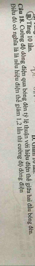 B. Tăng 10 lần. D. Giám 10
Câu 18. Cường độ dòng điện qua bóng đèn tỷ lệ thuận với hiệu điện thế giữa hai đầu bóng đèn.
Điều đó có nghĩa là là nếu hiệu điện thế giảm 1,2 lần thì cường độ dòng điện