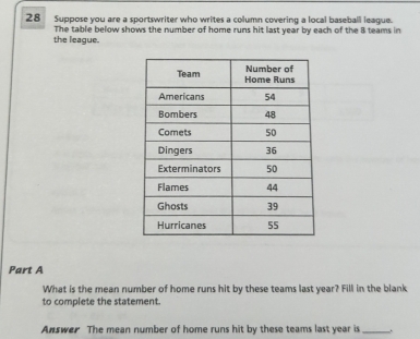 Suppose you are a sportswriter who writes a column covering a local baseball league. 
The table below shows the number of home runs hit last year by each of the B teams in 
the league. 
Part A 
What is the mean number of home runs hit by these teams last year? Fill in the blank 
to complete the statement. 
Answer The mean number of home runs hit by these teams last year is_