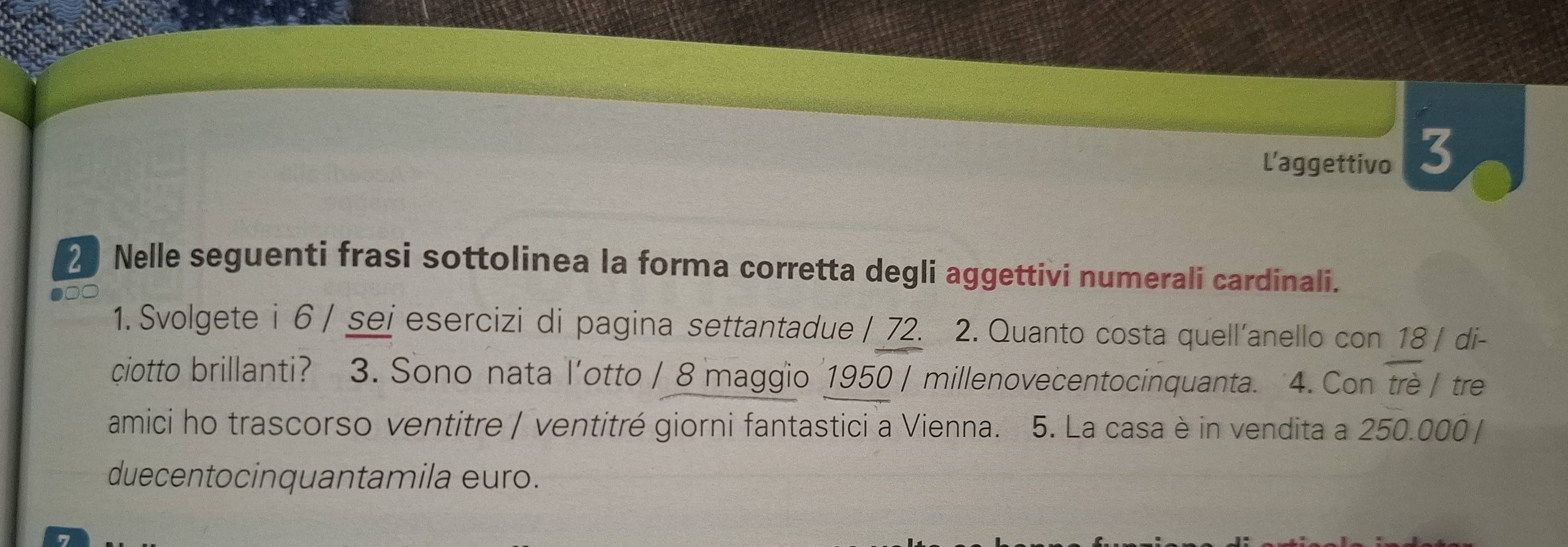 L'aggettivo 3 
2 Nelle seguenti frasi sottolinea la forma corretta degli aggettivi numerali cardinali. 
1. Svolgete i 6 / sei esercizi di pagina settantadue / 72. 2. Quanto costa quell'anello con 18 / di- 
ciotto brillanti? 3. Sono nata l'otto / 8 maggio 1950 / millenovecentocinquanta. 4. Con trè / tre 
amici ho trascorso ventitre / ventitré giorni fantastici a Vienna. 5. La casa è in vendita a 250.000 / 
duecentocinquantamila euro.