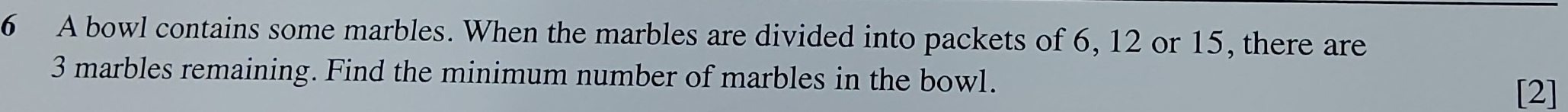A bowl contains some marbles. When the marbles are divided into packets of 6, 12 or 15, there are
3 marbles remaining. Find the minimum number of marbles in the bowl. 
[2]