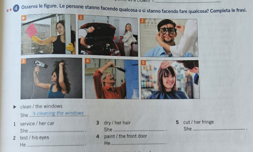 Osserva le figure. Le persone stanno facendo qualcosa o si stanno facendo fare qualcosa? Completa le frasi. 
clean / the windows 
She_ 's cleaning the windows . 
1 service / her car 3 dry / her hair 5 cut / her fringe 
She _She _She_ 
. 
2 test / his eyes 4 paint / the front door 
He_ 
He_