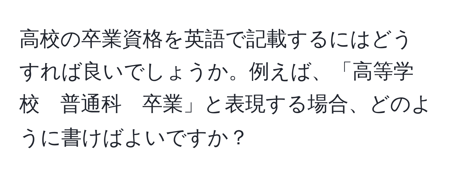 高校の卒業資格を英語で記載するにはどうすれば良いでしょうか。例えば、「高等学校　普通科　卒業」と表現する場合、どのように書けばよいですか？