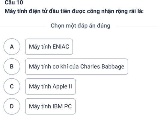 Máy tính điện tử đầu tiên được công nhận rộng rãi là:
Chọn một đáp án đúng
A Máy tính ENIAC
B Máy tính cơ khí của Charles Babbage
C Máy tính Apple II
D Máy tính IBM PC