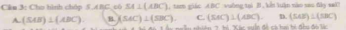 Cho hình chóp 5. ABC có SA⊥ (ABC) , tam giác ABC vuông tại B. kết luận nào sau đây sai?
A. (SAB)⊥ (ABC). B. (SAC)⊥ (SBC). C. (SAC)⊥ (ABC). D. (SAB)⊥ (SBC)
để L ấy ngẫu nhiên 2 bị. Xác suất đề cá hai bị đều đó là: