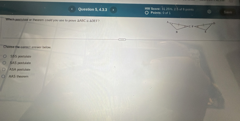 Question 5, 4.3.3 HW Score: 31.25%, 2 5 of 8 points
Points: 0 of 1 Save
Which postulate or theorem could you use to prove △ ABC≌ △ DEF 2 
Choose the correct answer below
SSS postulate
SAS postulate
ASA postulate
AAS theorem