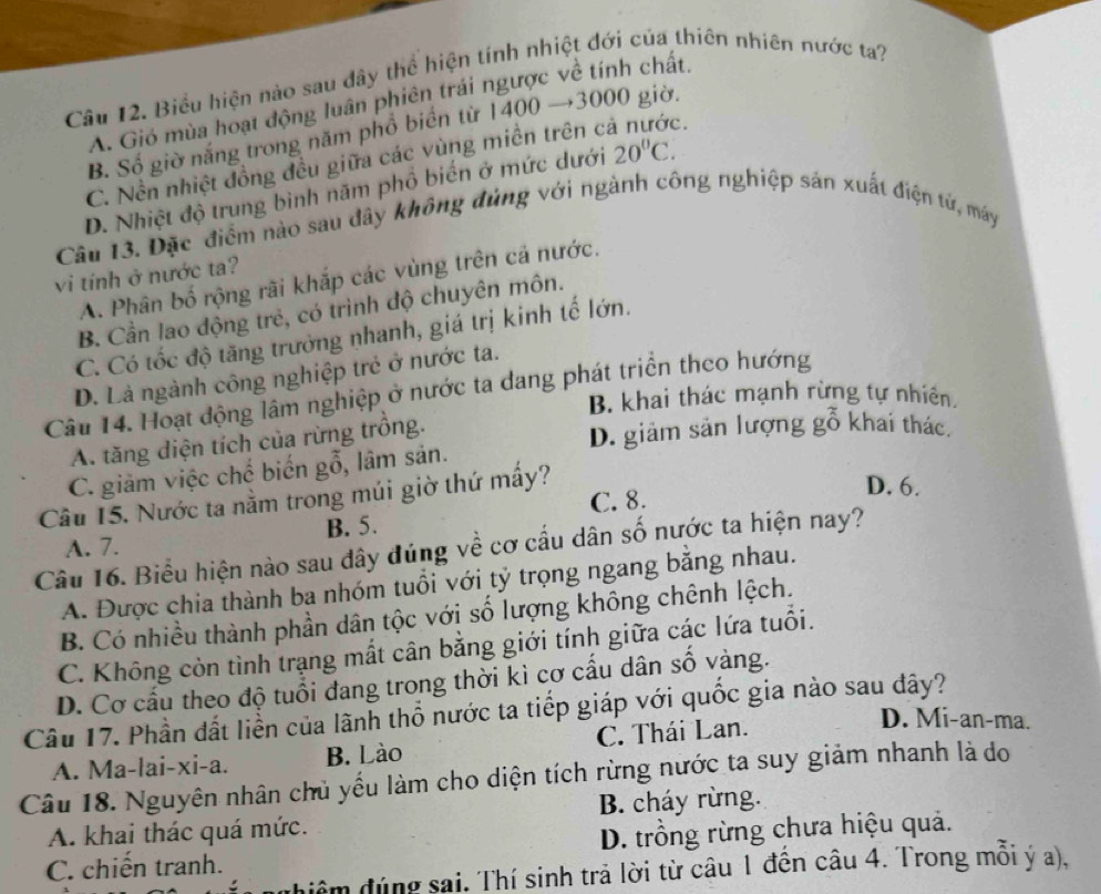 Biểu hiện nào sau đây thể hiện tính nhiệt đới của thiên nhiên nước ta?
A. Gió mùa hoạt động luân phiên trái ngược về tính chất.
B. Số giờ nắng trong năm phổ biển từ △ ( 00 →3000 giờ.
C. Nền nhiệt đồng đều giữa các vùng miền trên cả nước.
D. Nhiệt độ trung bình năm phổ biển ở mức dưới 20°C.
Câu 13. Đặc điểm nào sau dây không đủng với ngành công nghiệp sản xuất điện tử, máy
vi tinh ở nước ta?
A. Phân bố rộng rãi khắp các vùng trên cả nước.
B. Cần lao động trẻ, có trình độ chuyên môn.
C. Có tốc độ tăng trưởng nhanh, giá trị kinh tế lớn.
D. Là ngành công nghiệp trẻ ở nước ta.
Câu 14. Hoạt động lâm nghiệp ở nước ta dang phát triển theo hướng
B. khai thác mạnh rừng tự nhiên.
A. tăng diện tích của rừng trông.
D. giảm sản lượng gỗ khai thác
C. giảm việc chế biến gỗ, lâm sản.
Câu 15. Nước ta nằm trong múi giờ thứ mấy?
D. 6.
A. 7. B. 5. C. 8.
Câu 16. Biểu hiện nào sau dây đúng về cơ cầu dân số nước ta hiện nay?
A. Được chia thành ba nhóm tuổi với tỷ trọng ngang bằng nhau.
B. Có nhiều thành phần dân tộc với số lượng không chênh lệch.
C. Không còn tình trạng mất cân bằng giới tính giữa các lứa tuổi.
D. Cơ cấu theo độ tuổi đang trong thời kì cơ cấu dân số vàng.
Câu 17. Phần đất liễn của lãnh thổ nước ta tiếp giáp với quốc gia nào sau dây? D. Mi-an-ma.
A. Ma-lai-xi-a. B. Lào C. Thái Lan.
Câu 18. Nguyên nhân chủ yểu làm cho diện tích rừng nước ta suy giảm nhanh là do
A. khai thác quá mức. B. cháy rừng.
C. chiến tranh. D. trồng rừng chưa hiệu quả.
diểm đúng sai. Thí sinh trả lời từ câu 1 đến câu 4. Trong mỗi ý a),