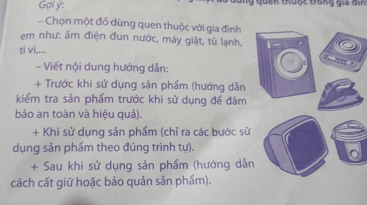 Gợi ý: g quên thuộc trong gia đin 
- Chọn một đổ dùng quen thuộc với gia đình 
em như: ấm điện đun nước, máy giặt, tủ lạnh, 
ti vi,... 
- Viết nội dung hướng dẫn: 
+ Trước khi sử dụng sản phẩm (hướng dẫn 
kiểm tra sản phẩm trước khi sử dụng để đảm 
bảo an toàn và hiệu quả). 
+ Khi sử dụng sản phẩm (chỉ ra các bước sử 
dụng sản phẩm theo đúng trình tự). 
+ Sau khi sử dụng sản phẩm (hướng dẫn 
cách cất giữ hoặc bảo quản sản phẩm).