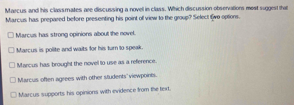 Marcus and his classmates are discussing a novel in class. Which discussion observations most suggest that
Marcus has prepared before presenting his point of view to the group? Select two options.
Marcus has strong opinions about the novel.
Marcus is polite and waits for his turn to speak.
Marcus has brought the novel to use as a reference.
Marcus often agrees with other students'viewpoints.
Marcus supports his opinions with evidence from the text.