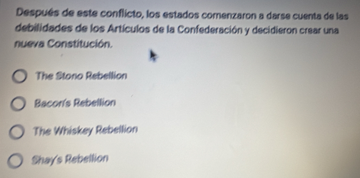 Después de este conflicto, los estados comenzaron a darse cuenta de las
debilidades de los Artículos de la Confederación y decidieron crear una
nueva Constitución.
The Stono Rebellion
Bacor's Rebellion
The Whiskey Rebellion
Shays Rebellion