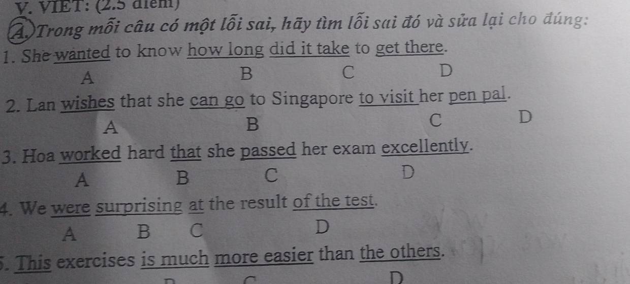 VIET: (2.5 điểm)
A)Trong mỗi câu có một lỗi sai, hãy tìm lỗi sai đó và sửa lại cho đúng:
1. She wanted to know how long did it take to get there.
A
B
C
D
2. Lan wishes that she can go to Singapore to visit her pen pal.
A
B
C
D
3. Hoa worked hard that she passed her exam excellently.
A
B
C
D
4. We were surprising at the result of the test.
A B C D
5. This exercises is much more easier than the others.
D