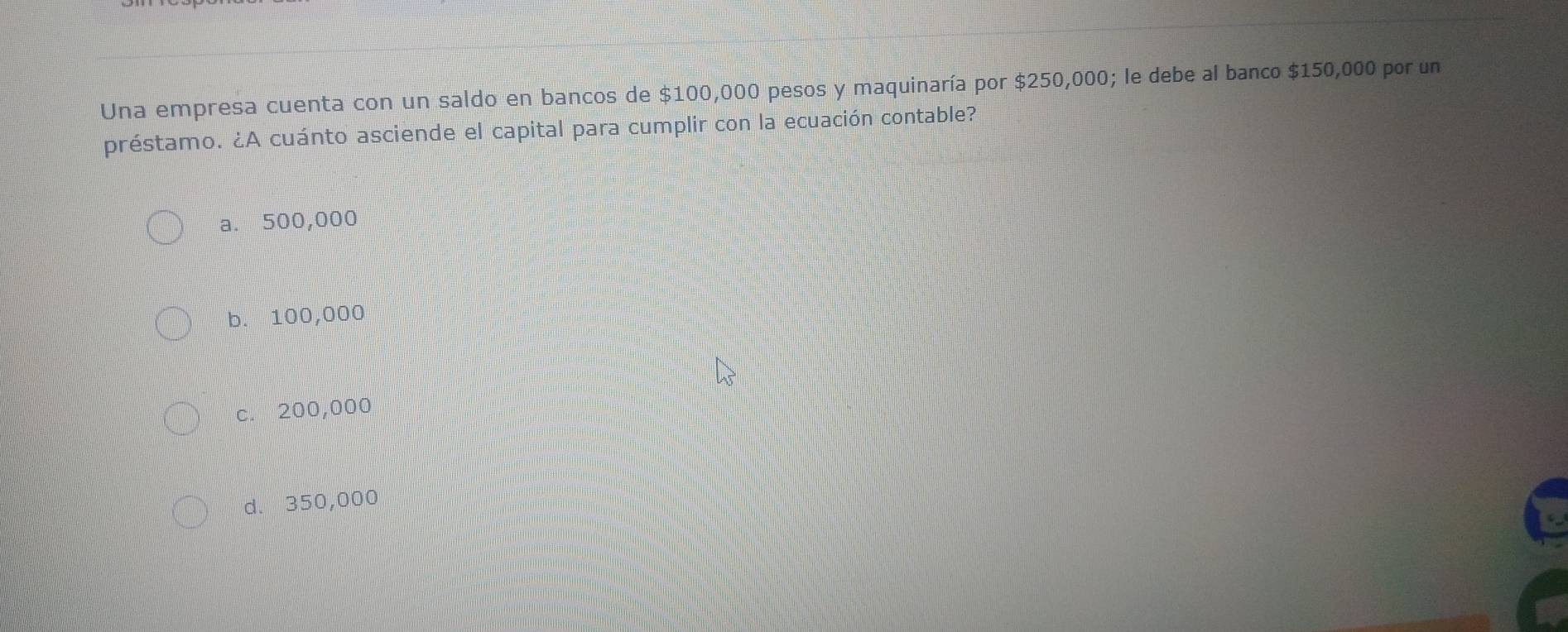 Una empresa cuenta con un saldo en bancos de $100,000 pesos y maquinaría por $250,000; le debe al banco $150,000 por un
préstamo. ¿A cuánto asciende el capital para cumplir con la ecuación contable?
a. 500,000
b. 100,000
c. 200,000
d. 350,000