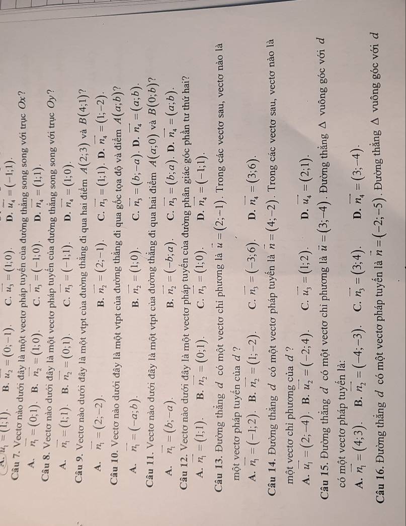 A. u_1=(1;1). B. u_2=(0;-1). C. vector u_3=(1;0). D. overline u_4=(-1;1).
Cầu 7. Vectơ nào dưới đây là một vectơ pháp tuyển của đường thắng song song với trục Ox?
A. overline n_1=(0;1) B. vector n_2=(1;0). C. vector n_3=(-1;0). D. vector n_4=(1;1).
Câu 8. Vectơ nào dưới đây là một vectơ pháp tuyển của đường thắng song song với trục Oy?
A. vector n_1=(1;1). B. vector n_2=(0;1). C. vector n_3=(-1;1). D. vector n_4=(1;0).
Câu 9. Vectơ nào dưới đây là một vtpt của đường thẳng đi qua hai điểm A(2;3) và B(4;1) ?
A. vector n_1=(2;-2). B. vector n_2=(2;-1). C. vector n_3=(1;1). D. vector n_4=(1;-2).
Câu 10. Vectơ nào dưới đây là một vtpt của đường thẳng đi qua gốc tọa độ và điểm A(a;b)
A. vector n_1=(-a;b). vector n_2=(1;0). C. vector n_3=(b;-a). D. vector n_4=(a;b).
B.
Câu 11. Vectơ nào dưới đây là một vtpt của đường thẳng đi qua hai điểm A(a;0) và B(0;b) ?
A. vector n_1=(b;-a). B. vector n_2=(-b;a). C. vector n_3=(b;a). D. vector n_4=(a;b).
Câu 12. Vectơ nào dưới đây là một vectơ pháp tuyến của đường phân giác góc phần tư thứ hai?
A. vector n_1=(1;1). B. vector n_2=(0;1). C. vector n_3=(1;0). D. vector n_4=(-1;1).
Câu 13. Đường thắng đ có một vectơ chỉ phương là vector u=(2;-1). Trong các vectơ sau, vectơ nào là
một vecto pháp tuyến của d ?
A. vector n_1=(-1;2) B. vector n_2=(1;-2). C. vector n_3=(-3;6). D. vector n_4=(3;6).
Câu 14. Đường thẳng đ có một vectơ pháp tuyển là vector n=(4;-2). Trong các vectơ sau, vectơ nào là
một vecto chỉ phương của d ?
A. vector u_1=(2;-4) B. vector u_2=(-2;4). C. vector u_3=(1;2). D. vector u_4=(2;1).
Câu 15. Đường thẳng đ có một vectơ chi phương là vector u=(3;-4). Đường thẳng wedge vuông góc với d
có một vectơ pháp tuyển là:
A. vector n_1=(4;3). B. vector n_2=(-4;-3). C. vector n_3=(3;4). D. vector n_4=(3;-4).
Câu 16. Đường thẳng đ có một vectơ pháp tuyến là vector n=(-2;-5). Đường thẳng Δ vuông góc với d