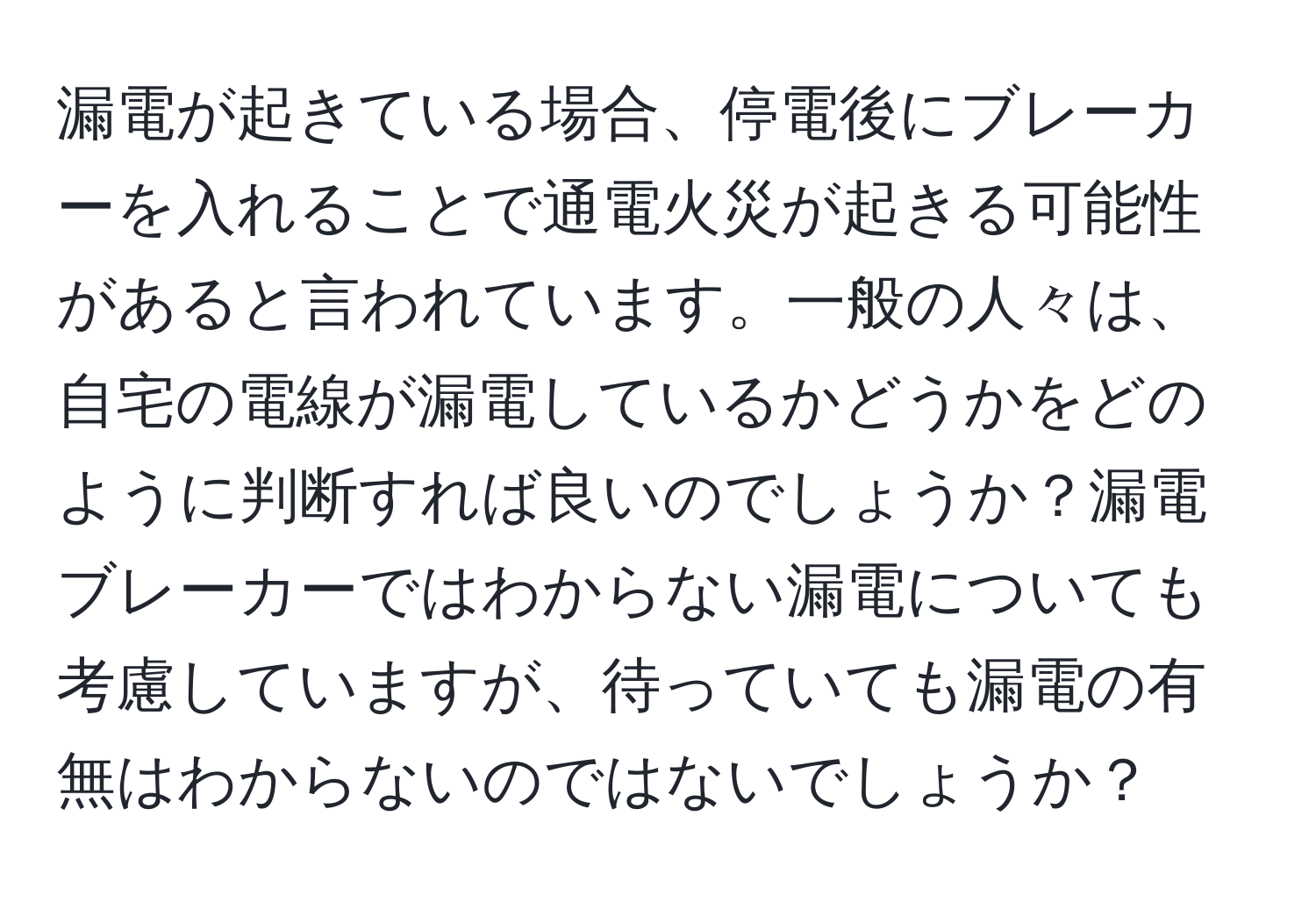 漏電が起きている場合、停電後にブレーカーを入れることで通電火災が起きる可能性があると言われています。一般の人々は、自宅の電線が漏電しているかどうかをどのように判断すれば良いのでしょうか？漏電ブレーカーではわからない漏電についても考慮していますが、待っていても漏電の有無はわからないのではないでしょうか？