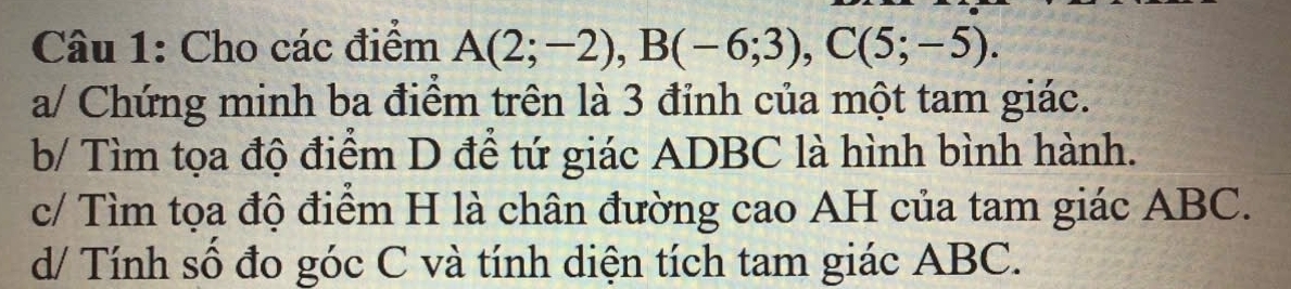 Cho các điểm A(2;-2), B(-6;3), C(5;-5). 
a/ Chứng minh ba điểm trên là 3 đỉnh của một tam giác. 
b/ Tìm tọa độ điểm D để tứ giác ADBC là hình bình hành. 
c/ Tìm tọa độ điểm H là chân đường cao AH của tam giác ABC. 
d/ Tính số đo góc C và tính diện tích tam giác ABC.