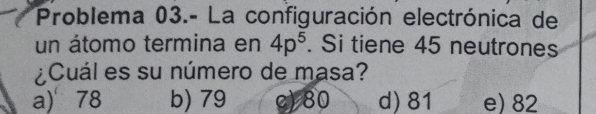 Problema 03.- La configuración electrónica de
un átomo termina en 4p^5. Si tiene 45 neutrones
¿Cuál es su número de masa?
a) 78 b) 79 c) 80 d) 81 e) 82