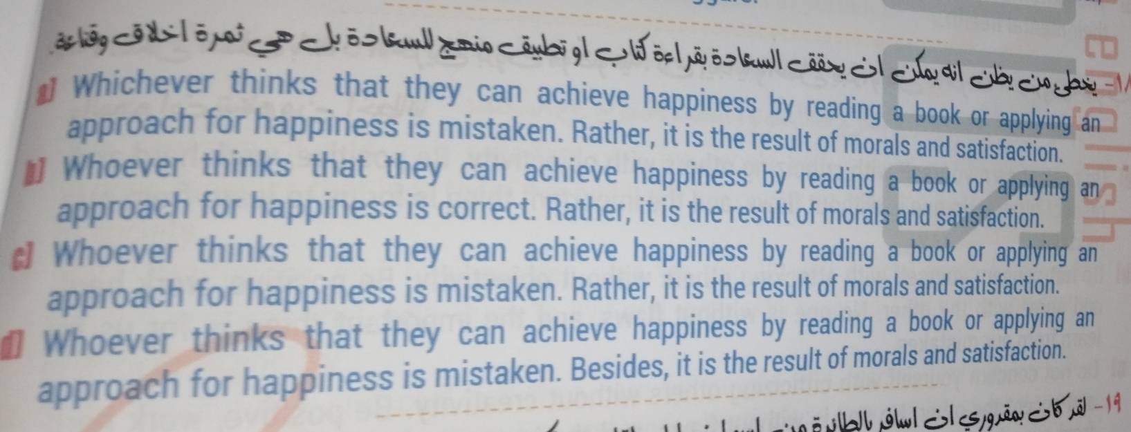 ãg o d lō i ō kul /mio < bôp | pã ös bl csãx 
Whichever thinks that they can achieve happiness by reading a book or applying an
approach for happiness is mistaken. Rather, it is the result of morals and satisfaction.
# Whoever thinks that they can achieve happiness by reading a book or applying an
approach for happiness is correct. Rather, it is the result of morals and satisfaction.
d Whoever thinks that they can achieve happiness by reading a book or applying an
approach for happiness is mistaken. Rather, it is the result of morals and satisfaction.
Whoever thinks that they can achieve happiness by reading a book or applying an
approach for happiness is mistaken. Besides, it is the result of morals and satisfaction.
ö b jwl S gāw Sb ã -19